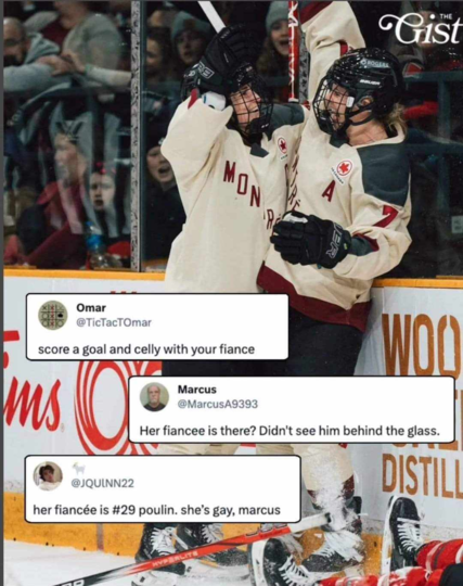 photo of two women hockey players celebrating, a series of comments pasted onto the photo reading
"Omar @TicTacTOmar score a goal and celly with your fiance" "Marcus @MarcusA9393 Her fiancee is there? Didn't see him behind the glass." "@JQUINN22 her fiancée is #29 poulin. she's gay, marcus'"